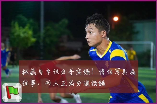 林葳与卓识分手实锤！情侣写真成往事，两人正式分道扬镳