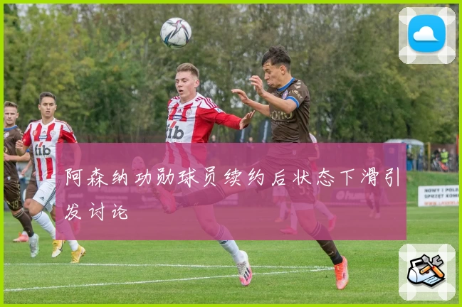 阿森纳功勋球员续约后状态下滑引发讨论
