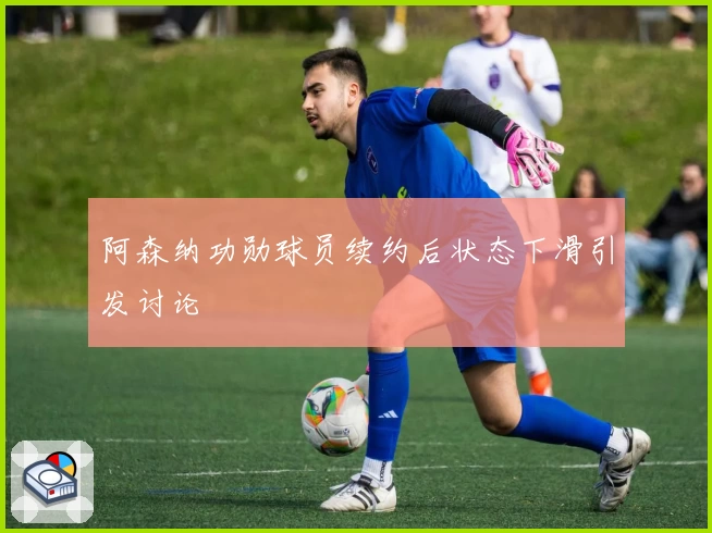 阿森纳功勋球员续约后状态下滑引发讨论
