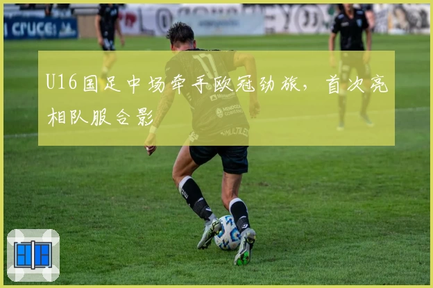 U16国足中场牵手欧冠劲旅，首次亮相队服合影