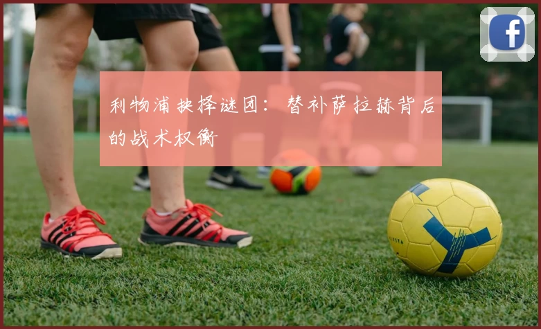 利物浦抉择谜团：替补萨拉赫背后的战术权衡