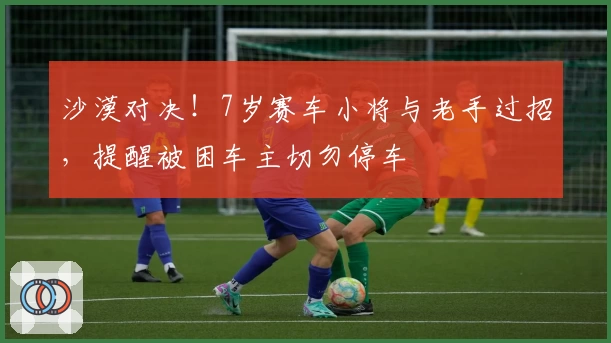 沙漠对决！7岁赛车小将与老手过招，提醒被困车主切勿停车