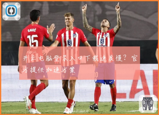开云电脑登录入口下载速度慢？官方提供加速方案