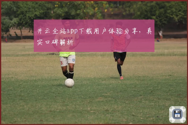开云全站app下载用户体验分享，真实口碑解析