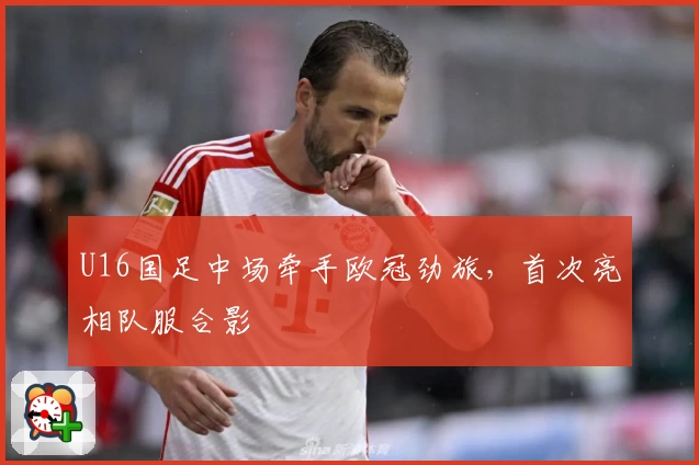 U16国足中场牵手欧冠劲旅，首次亮相队服合影