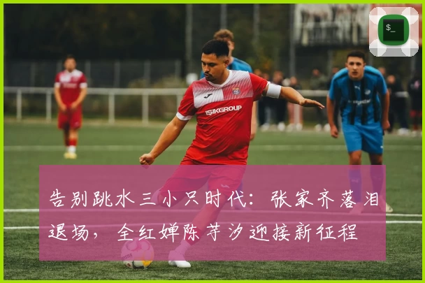 告别跳水三小只时代：张家齐落泪退场，全红婵陈芋汐迎接新征程