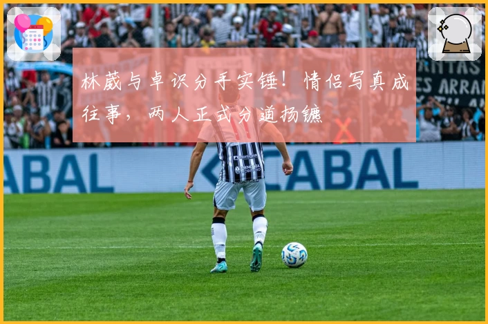 林葳与卓识分手实锤！情侣写真成往事，两人正式分道扬镳