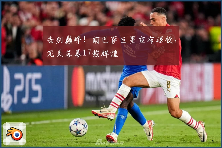 告别巅峰！前巴萨巨星宣布退役，完美落幕17载辉煌