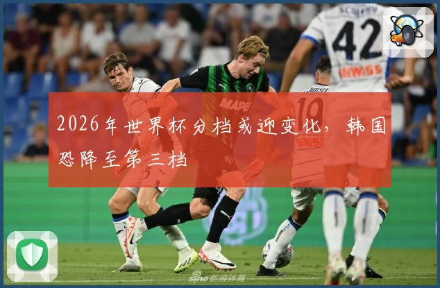 2026年世界杯分档或迎变化，韩国恐降至第三档
