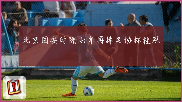 北京国安时隔七年再捧足协杯桂冠