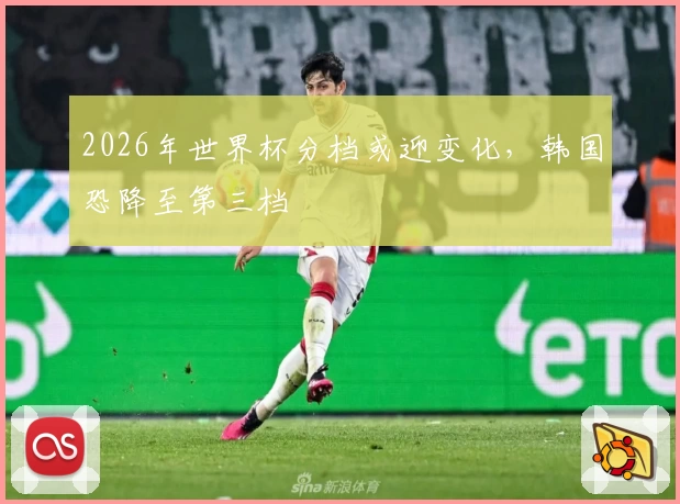 2026年世界杯分档或迎变化，韩国恐降至第三档