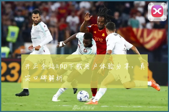 开云全站app下载用户体验分享，真实口碑解析