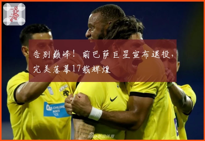 告别巅峰！前巴萨巨星宣布退役，完美落幕17载辉煌